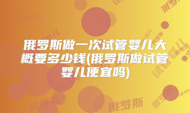 俄罗斯做一次试管婴儿大概要多少钱(俄罗斯做试管婴儿便宜吗)
