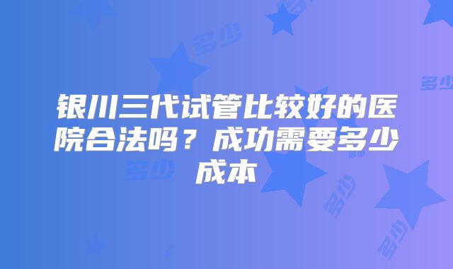 银川三代试管比较好的医院合法吗?成功需要多少成本