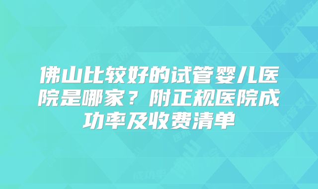 佛山比较好的试管婴儿医院是哪家?附正规医院成功率及收费清单