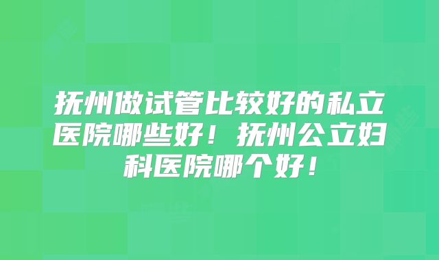 抚州做试管比较好的私立医院哪些好！抚州公立妇科医院哪个好！
