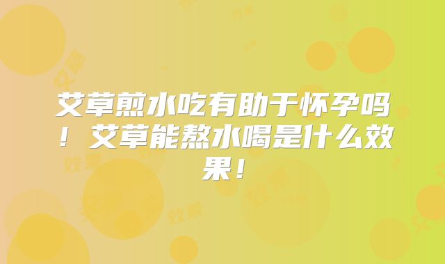 艾草煎水吃有助于怀孕吗!艾草能熬水喝是什么效果!