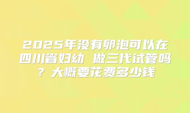 2025年没有卵泡可以在四川省妇幼 做三代试管吗?大概要花费多少钱