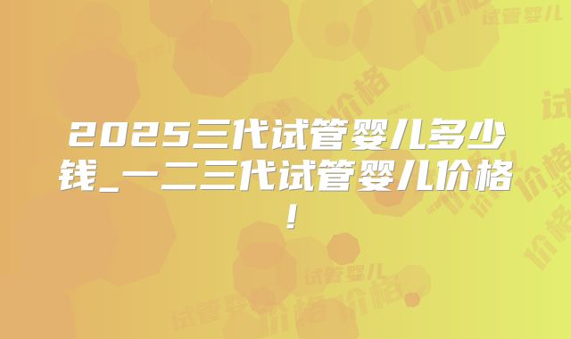 2025三代试管婴儿多少钱_一二三代试管婴儿价格!