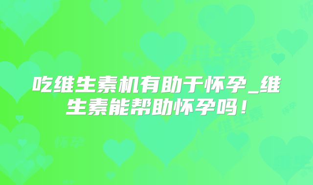 吃维生素机有助于怀孕_维生素能帮助怀孕吗！