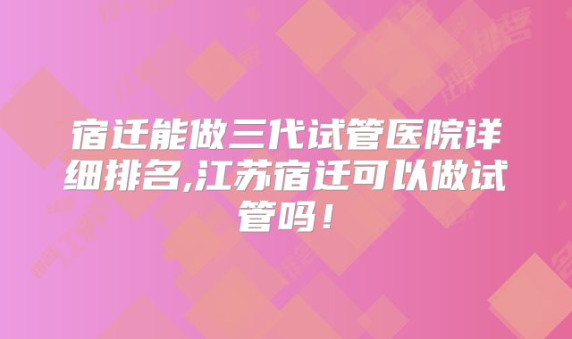 宿迁能做三代试管医院详细排名,江苏宿迁可以做试管吗!