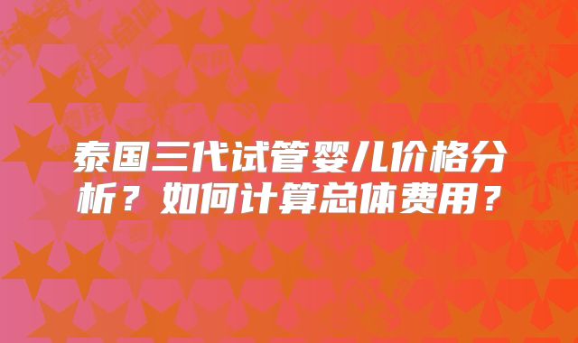 泰国三代试管婴儿价格分析？如何计算总体费用？