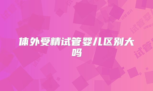 体外受精试管婴儿区别大吗