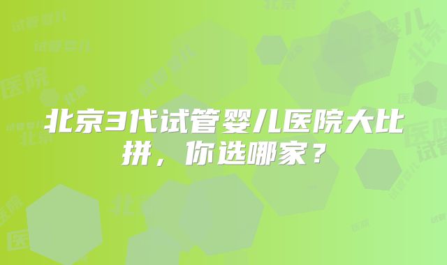 北京3代试管婴儿医院大比拼,你选哪家?