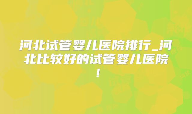 河北试管婴儿医院排行_河北比较好的试管婴儿医院!
