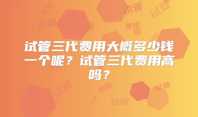 试管三代费用大概多少钱一个呢？试管三代费用高吗？