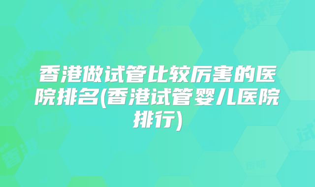 香港做试管比较厉害的医院排名(香港试管婴儿医院排行)
