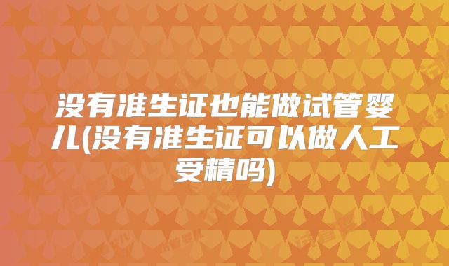 没有准生证也能做试管婴儿(没有准生证可以做人工受精吗)