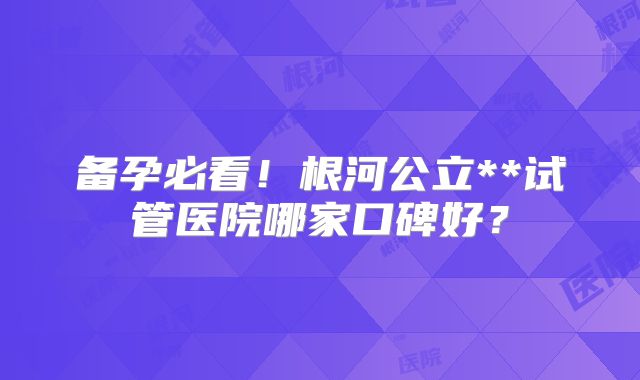 备孕必看！根河公立**试管医院哪家口碑好？