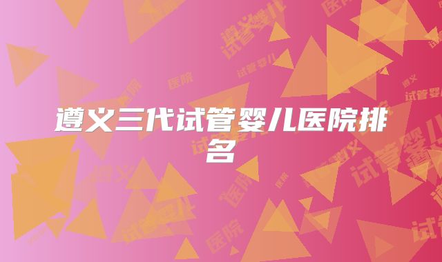 遵义三代试管婴儿医院排名