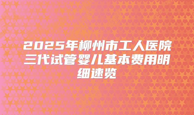 2025年柳州市工人医院三代试管婴儿基本费用明细速览