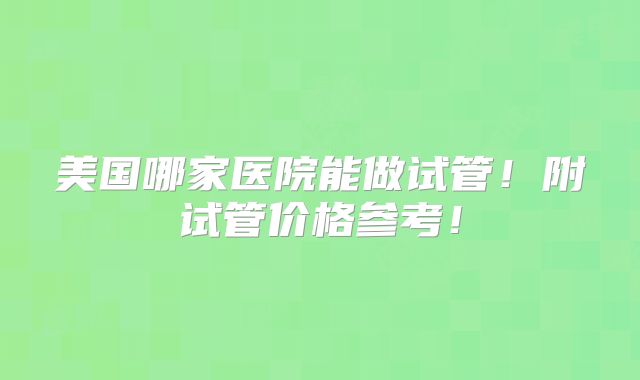 美国哪家医院能做试管!附试管价格参考!