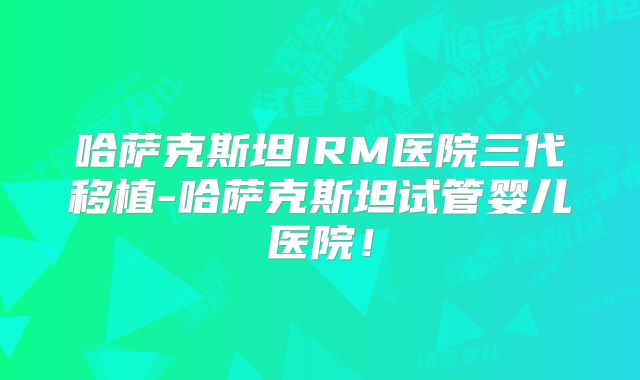 哈萨克斯坦IRM医院三代移植-哈萨克斯坦试管婴儿医院！