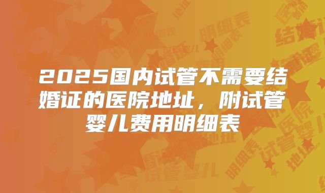 2025国内试管不需要结婚证的医院地址，附试管婴儿费用明细表