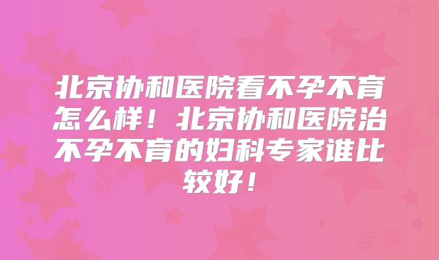 北京协和医院看不孕不育怎么样！北京协和医院治不孕不育的妇科专家谁比较好！