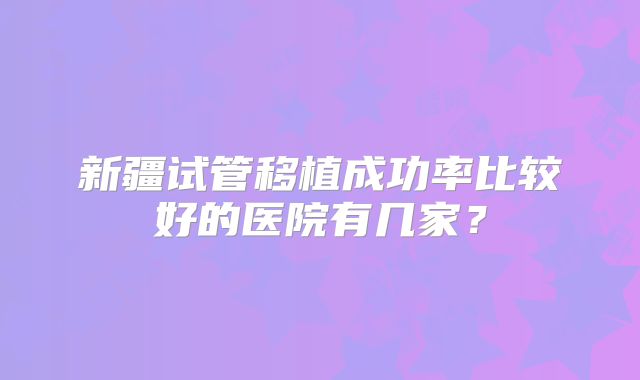 新疆试管移植成功率比较好的医院有几家?