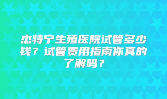 杰特宁生殖医院试管多少钱？试管费用指南你真的了解吗？
