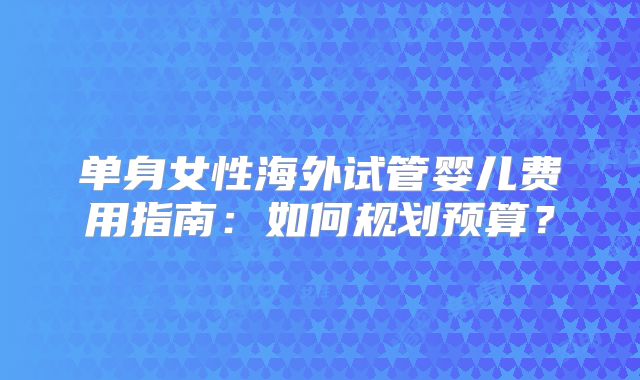 单身女性海外试管婴儿费用指南:如何规划预算?