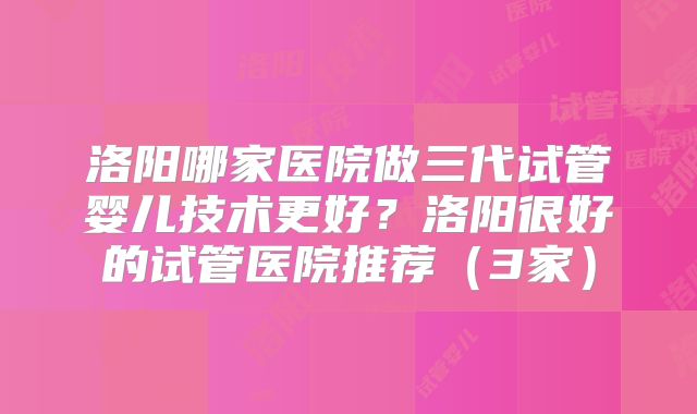 洛阳哪家医院做三代试管婴儿技术更好？洛阳很好的试管医院推荐（3家）