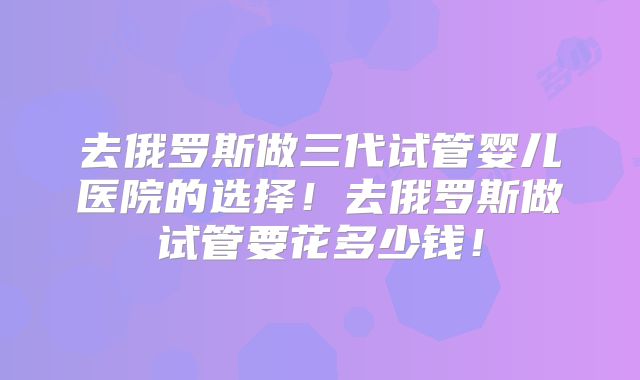 去俄罗斯做三代试管婴儿医院的选择！去俄罗斯做试管要花多少钱！