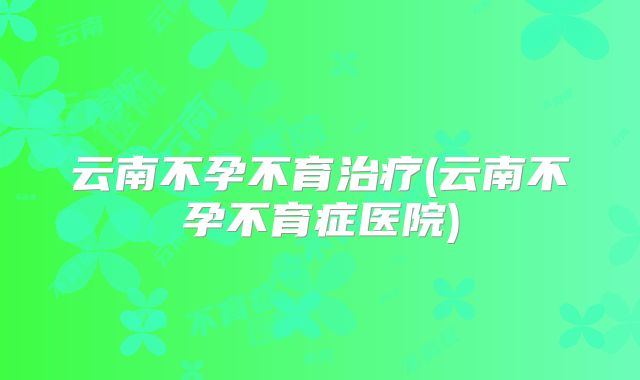 云南不孕不育治疗(云南不孕不育症医院)