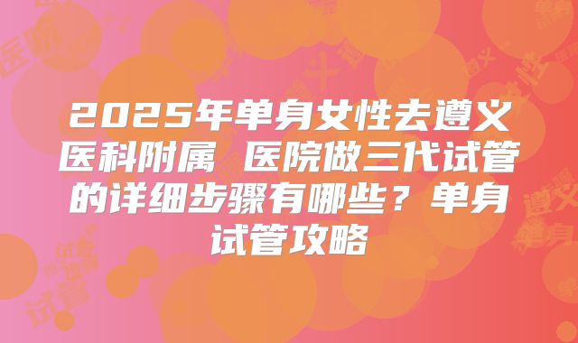 2025年单身女性去遵义医科附属 医院做三代试管的详细步骤有哪些?单身试管攻略