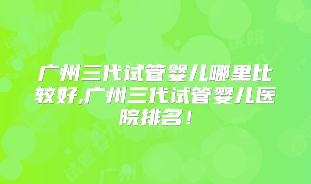 广州三代试管婴儿哪里比较好,广州三代试管婴儿医院排名！