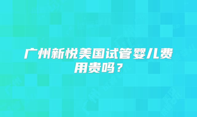 广州新悦美国试管婴儿费用贵吗？