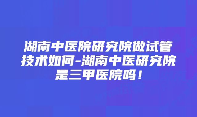 湖南中医院研究院做试管技术如何-湖南中医研究院是三甲医院吗!