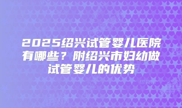 2025绍兴试管婴儿医院有哪些？附绍兴市妇幼做试管婴儿的优势