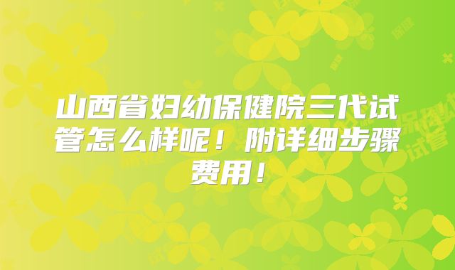 山西省妇幼保健院三代试管怎么样呢！附详细步骤费用！