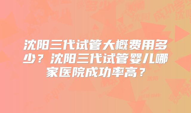 沈阳三代试管大概费用多少？沈阳三代试管婴儿哪家医院成功率高？