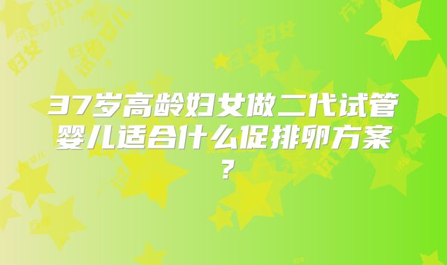 37岁高龄妇女做二代试管婴儿适合什么促排卵方案？