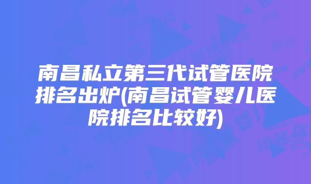 南昌私立第三代试管医院排名出炉(南昌试管婴儿医院排名比较好)