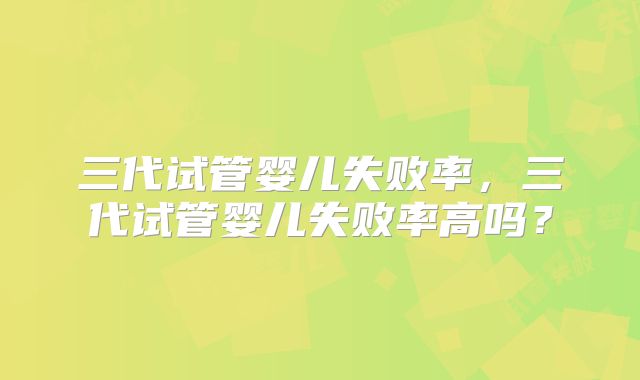 三代试管婴儿失败率,三代试管婴儿失败率高吗?