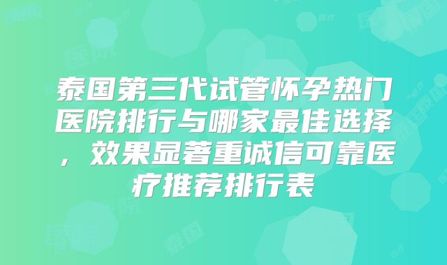 泰国第三代试管怀孕热门医院排行与哪家最佳选择，效果显著重诚信可靠医疗推荐排行表