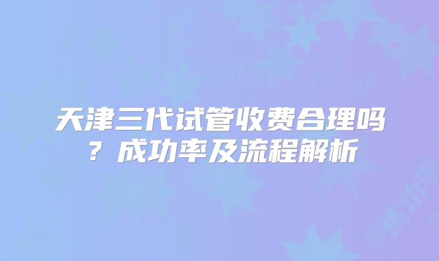 天津三代试管收费合理吗?成功率及流程解析