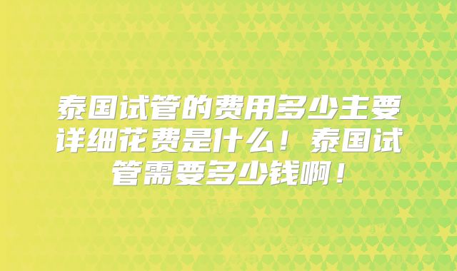泰国试管的费用多少主要详细花费是什么！泰国试管需要多少钱啊！