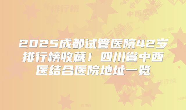 2025成都试管医院42岁排行榜收藏！四川省中西医结合医院地址一览