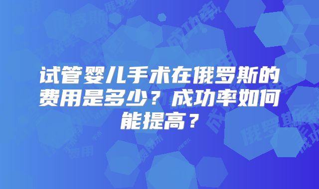 试管婴儿手术在俄罗斯的费用是多少？成功率如何能提高？
