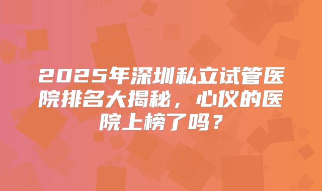 2025年深圳私立试管医院排名大揭秘，心仪的医院上榜了吗？