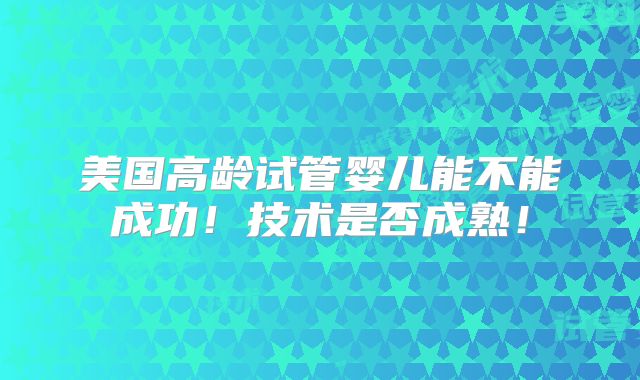 美国高龄试管婴儿能不能成功!技术是否成熟!