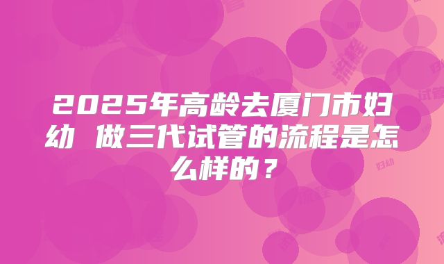 2025年高龄去厦门市妇幼 做三代试管的流程是怎么样的?