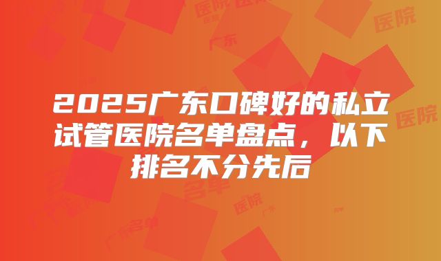2025广东口碑好的私立试管医院名单盘点，以下排名不分先后