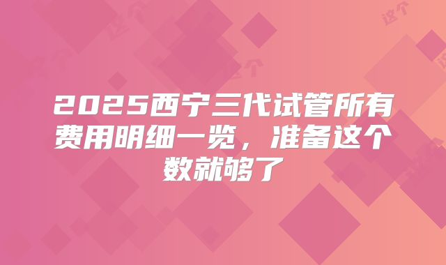 2025西宁三代试管所有费用明细一览，准备这个数就够了