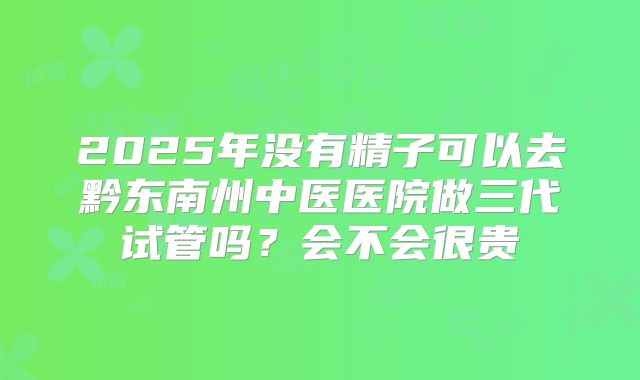 2025年没有精子可以去黔东南州中医医院做三代试管吗？会不会很贵